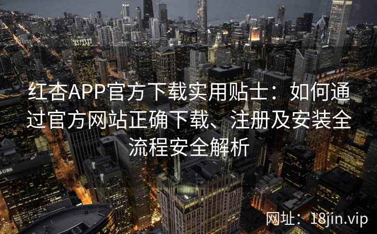 红杏APP官方下载实用贴士：如何通过官方网站正确下载、注册及安装全流程安全解析
