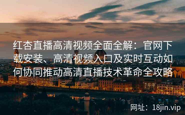 红杏直播高清视频全面全解：官网下载安装、高清视频入口及实时互动如何协同推动高清直播技术革命全攻略