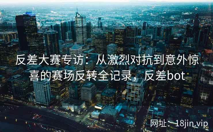 反差大赛专访：从激烈对抗到意外惊喜的赛场反转全记录，反差bot