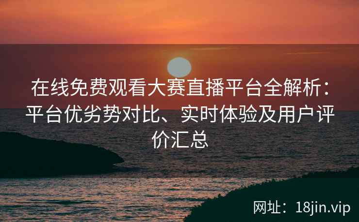 在线免费观看大赛直播平台全解析：平台优劣势对比、实时体验及用户评价汇总