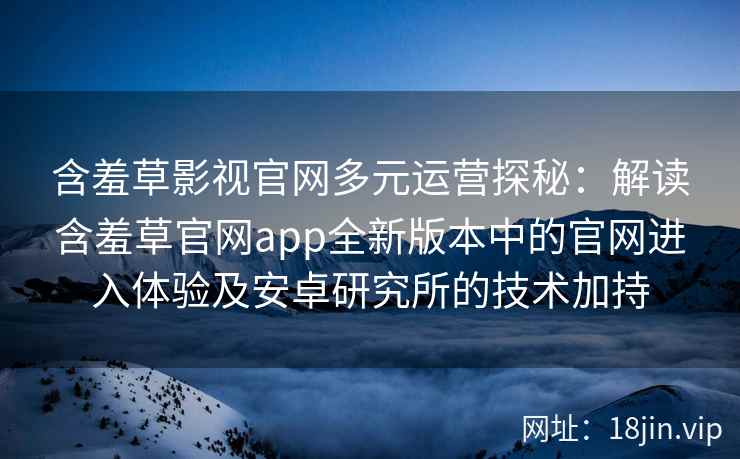 含羞草影视官网多元运营探秘：解读含羞草官网app全新版本中的官网进入体验及安卓研究所的技术加持