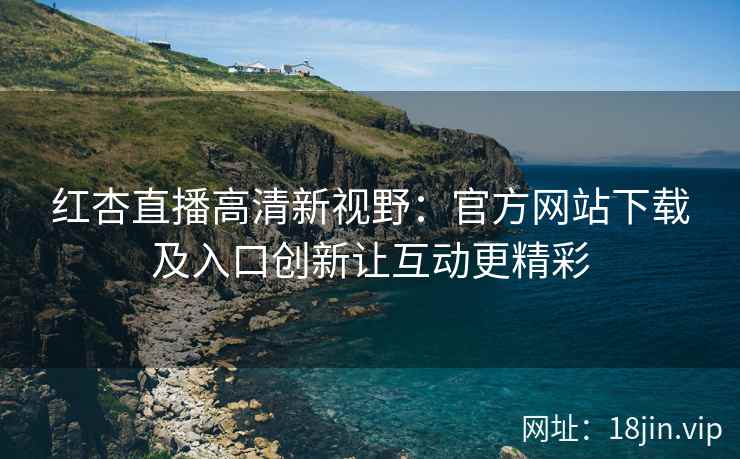 红杏直播高清新视野：官方网站下载及入口创新让互动更精彩