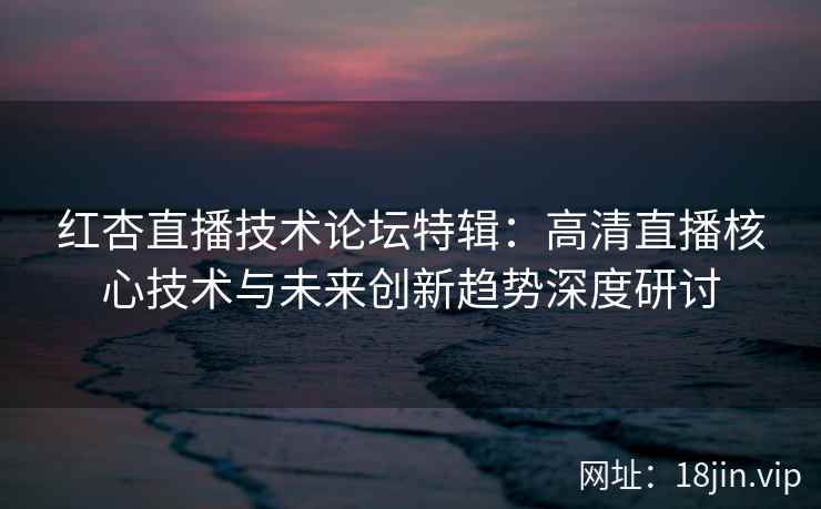 红杏直播技术论坛特辑：高清直播核心技术与未来创新趋势深度研讨