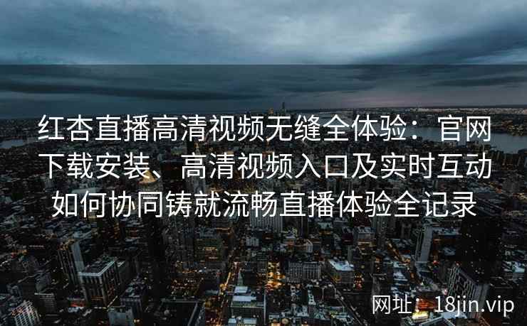 红杏直播高清视频无缝全体验：官网下载安装、高清视频入口及实时互动如何协同铸就流畅直播体验全记录