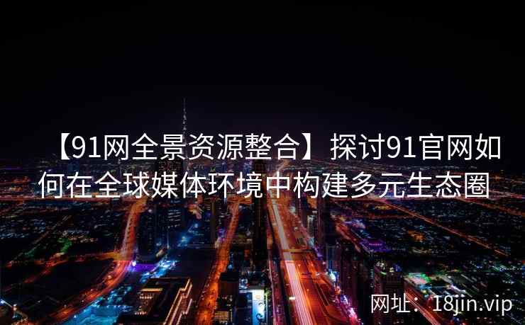 【91网全景资源整合】探讨91官网如何在全球媒体环境中构建多元生态圈