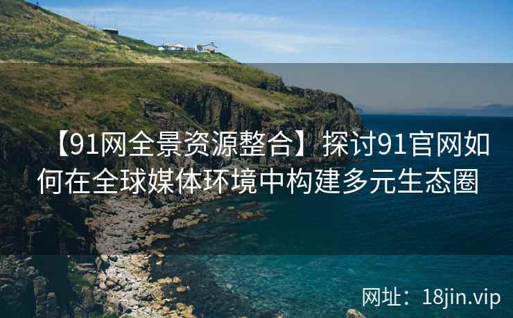 【91网全景资源整合】探讨91官网如何在全球媒体环境中构建多元生态圈