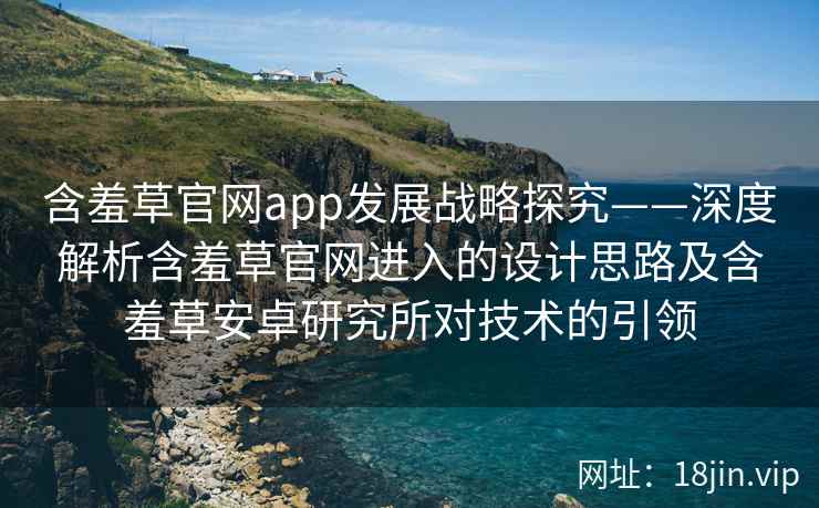 含羞草官网app发展战略探究——深度解析含羞草官网进入的设计思路及含羞草安卓研究所对技术的引领