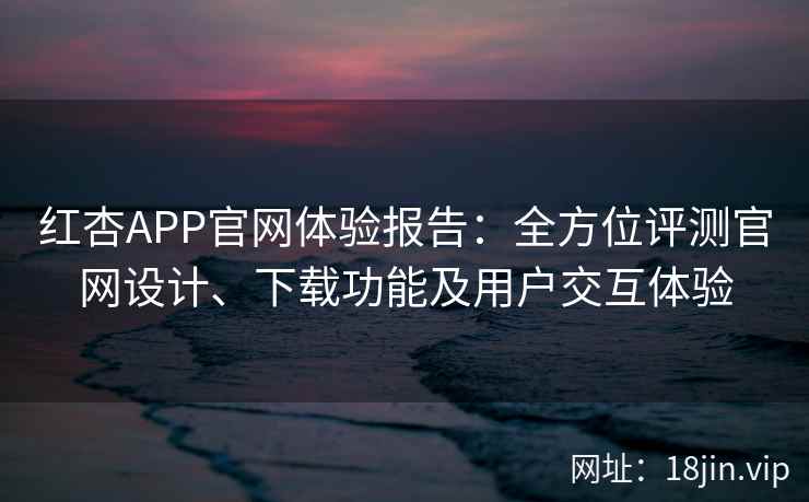 红杏APP官网体验报告：全方位评测官网设计、下载功能及用户交互体验