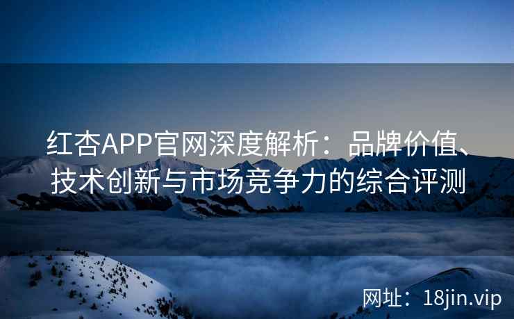 红杏APP官网深度解析：品牌价值、技术创新与市场竞争力的综合评测