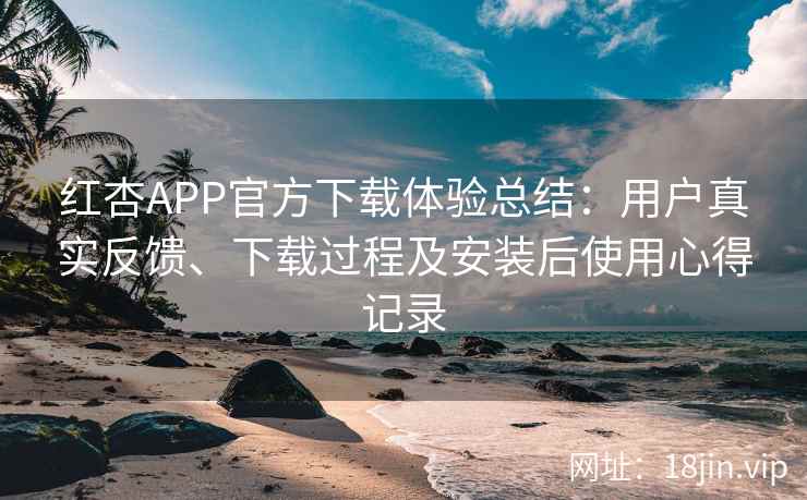 红杏APP官方下载体验总结：用户真实反馈、下载过程及安装后使用心得记录
