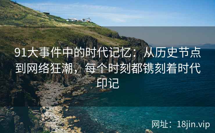 91大事件中的时代记忆：从历史节点到网络狂潮，每个时刻都镌刻着时代印记