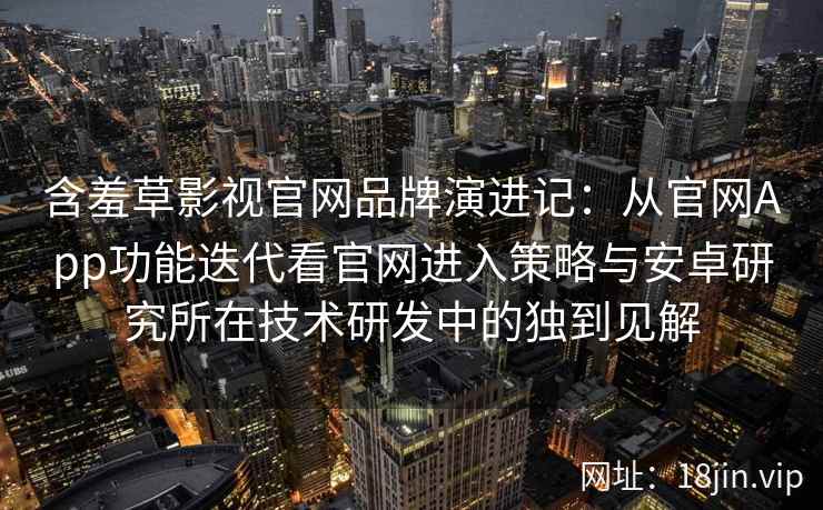 含羞草影视官网品牌演进记：从官网App功能迭代看官网进入策略与安卓研究所在技术研发中的独到见解