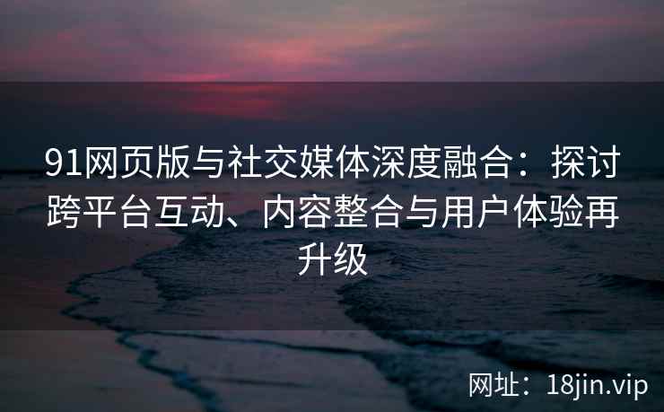 91网页版与社交媒体深度融合：探讨跨平台互动、内容整合与用户体验再升级