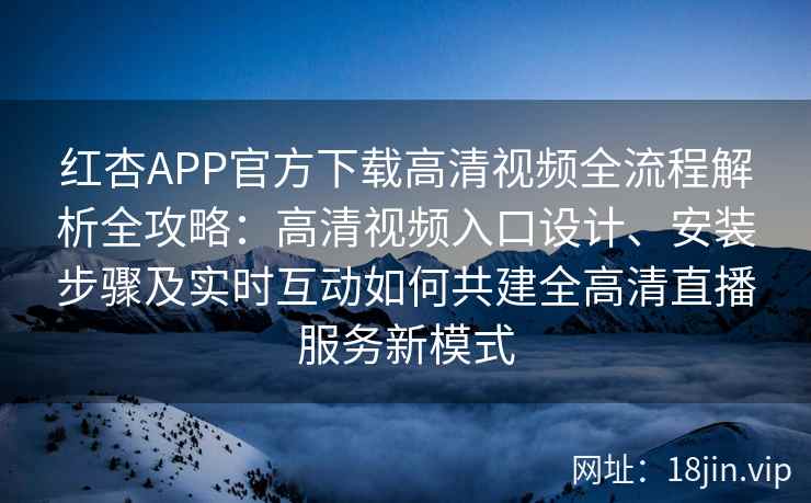 红杏APP官方下载高清视频全流程解析全攻略：高清视频入口设计、安装步骤及实时互动如何共建全高清直播服务新模式