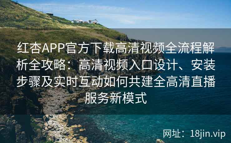 红杏APP官方下载高清视频全流程解析全攻略：高清视频入口设计、安装步骤及实时互动如何共建全高清直播服务新模式