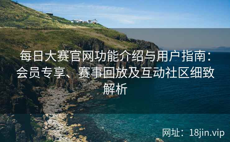 每日大赛官网功能介绍与用户指南：会员专享、赛事回放及互动社区细致解析
