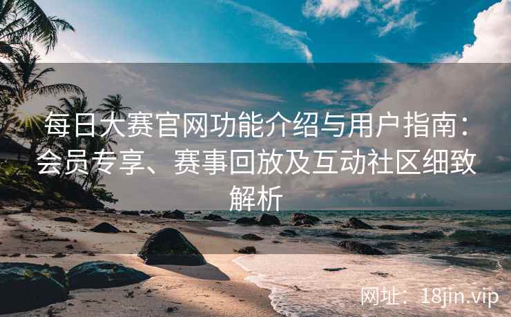 每日大赛官网功能介绍与用户指南：会员专享、赛事回放及互动社区细致解析