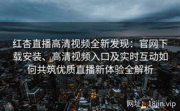 红杏直播高清视频全新发现：官网下载安装、高清视频入口及实时互动如何共筑优质直播新体验全解析