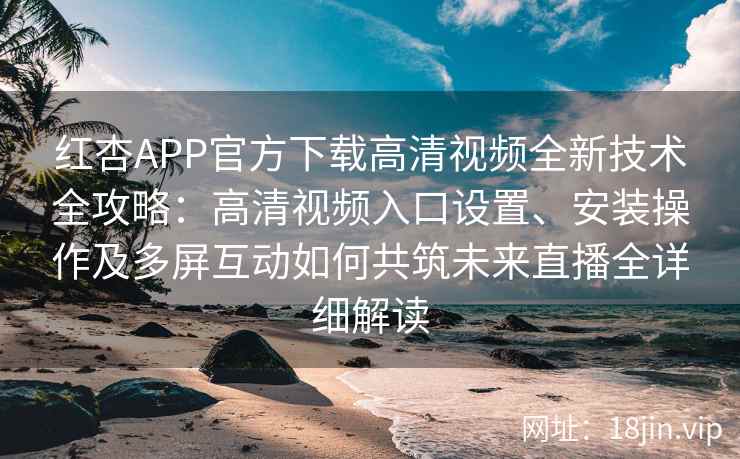 红杏APP官方下载高清视频全新技术全攻略：高清视频入口设置、安装操作及多屏互动如何共筑未来直播全详细解读