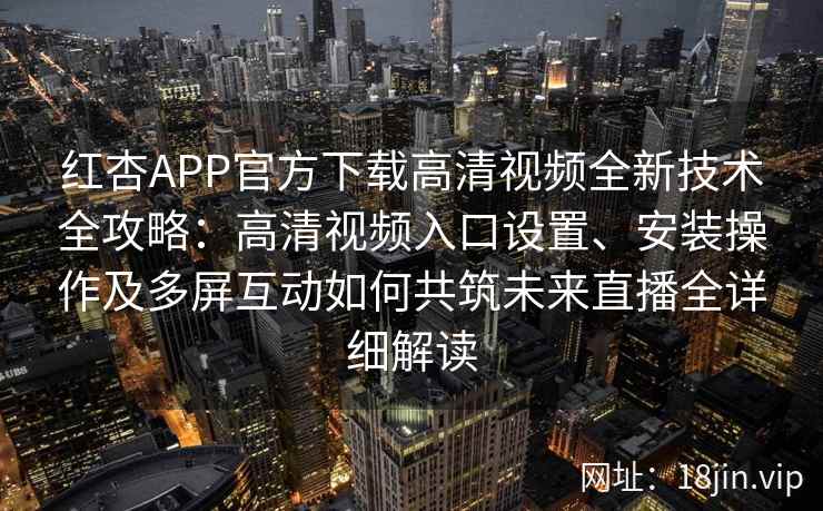 红杏APP官方下载高清视频全新技术全攻略：高清视频入口设置、安装操作及多屏互动如何共筑未来直播全详细解读