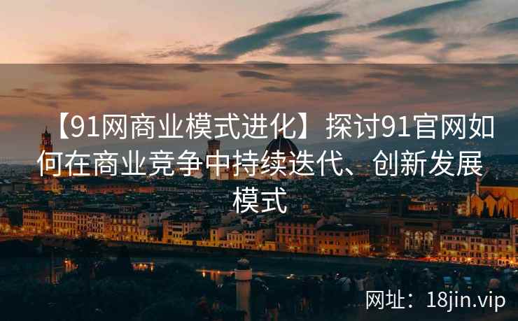 【91网商业模式进化】探讨91官网如何在商业竞争中持续迭代、创新发展模式