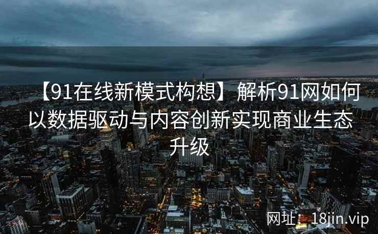 【91在线新模式构想】解析91网如何以数据驱动与内容创新实现商业生态升级