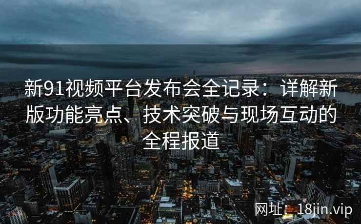 新91视频平台发布会全记录：详解新版功能亮点、技术突破与现场互动的全程报道