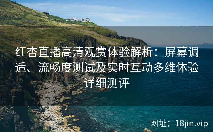红杏直播高清观赏体验解析：屏幕调适、流畅度测试及实时互动多维体验详细测评