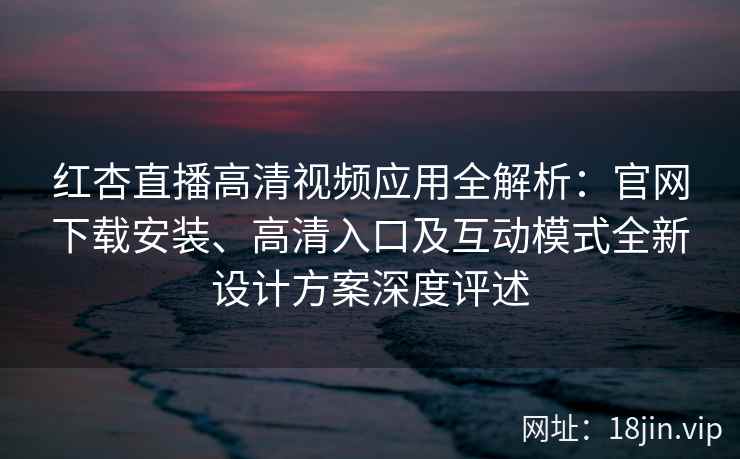 红杏直播高清视频应用全解析：官网下载安装、高清入口及互动模式全新设计方案深度评述