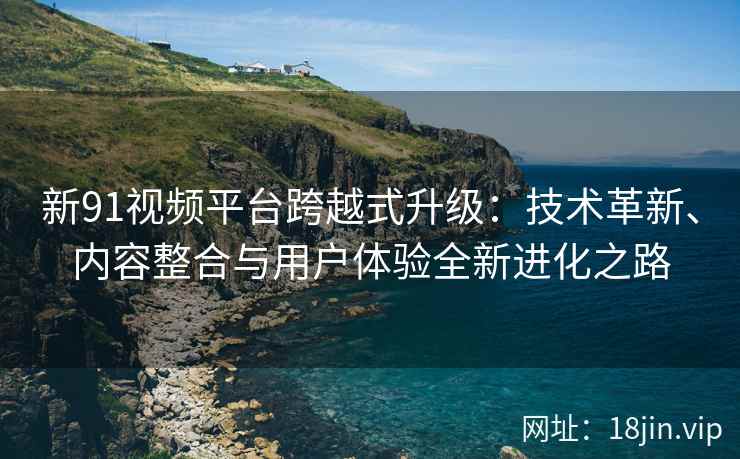新91视频平台跨越式升级：技术革新、内容整合与用户体验全新进化之路