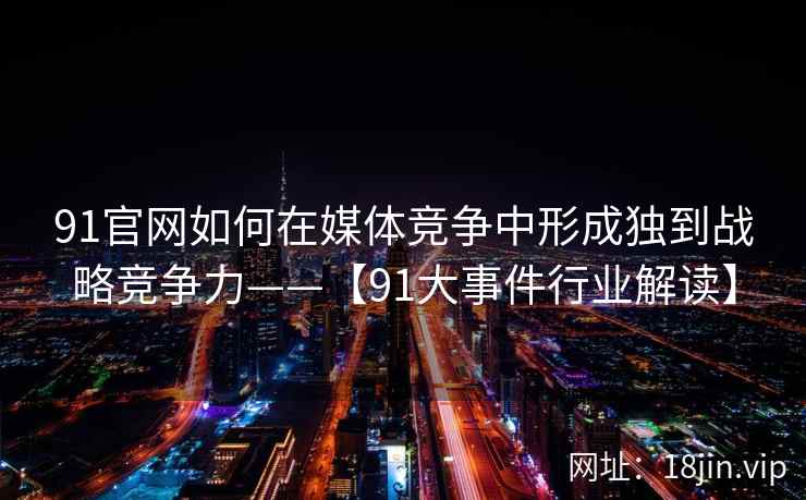 91官网如何在媒体竞争中形成独到战略竞争力——【91大事件行业解读】