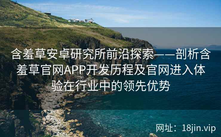 含羞草安卓研究所前沿探索——剖析含羞草官网APP开发历程及官网进入体验在行业中的领先优势