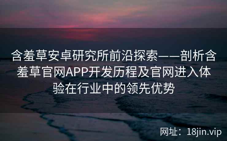 含羞草安卓研究所前沿探索——剖析含羞草官网APP开发历程及官网进入体验在行业中的领先优势
