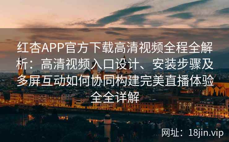 红杏APP官方下载高清视频全程全解析：高清视频入口设计、安装步骤及多屏互动如何协同构建完美直播体验全全详解