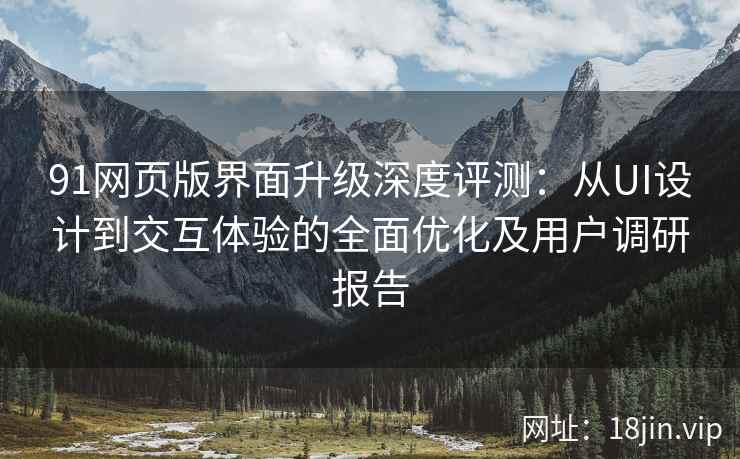 91网页版界面升级深度评测：从UI设计到交互体验的全面优化及用户调研报告