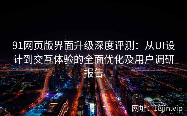 91网页版界面升级深度评测：从UI设计到交互体验的全面优化及用户调研报告