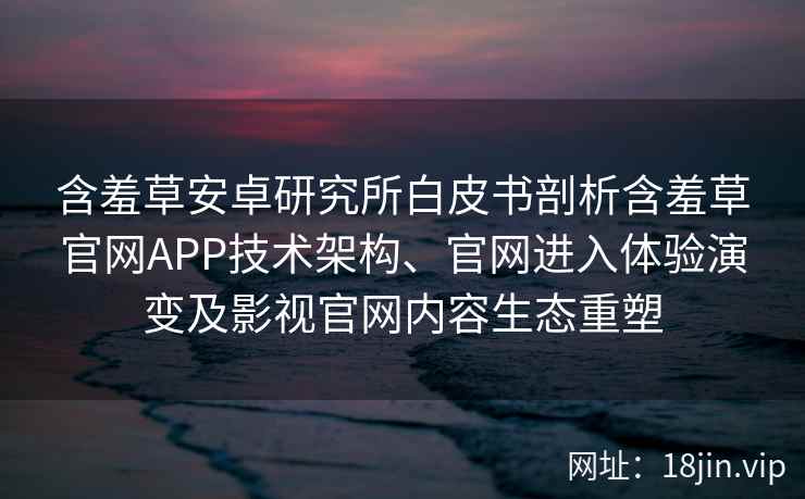 含羞草安卓研究所白皮书剖析含羞草官网APP技术架构、官网进入体验演变及影视官网内容生态重塑