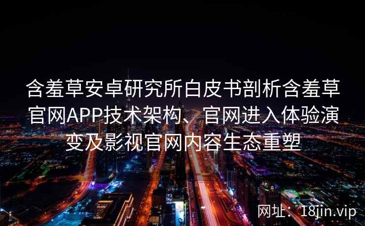 含羞草安卓研究所白皮书剖析含羞草官网APP技术架构、官网进入体验演变及影视官网内容生态重塑