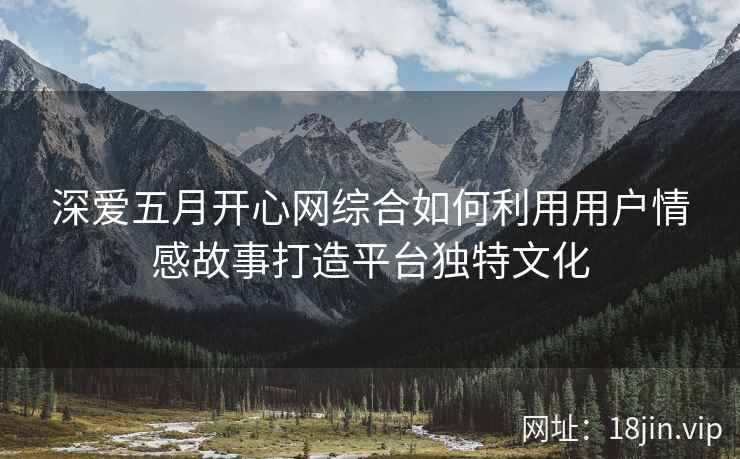 深爱五月开心网综合如何利用用户情感故事打造平台独特文化