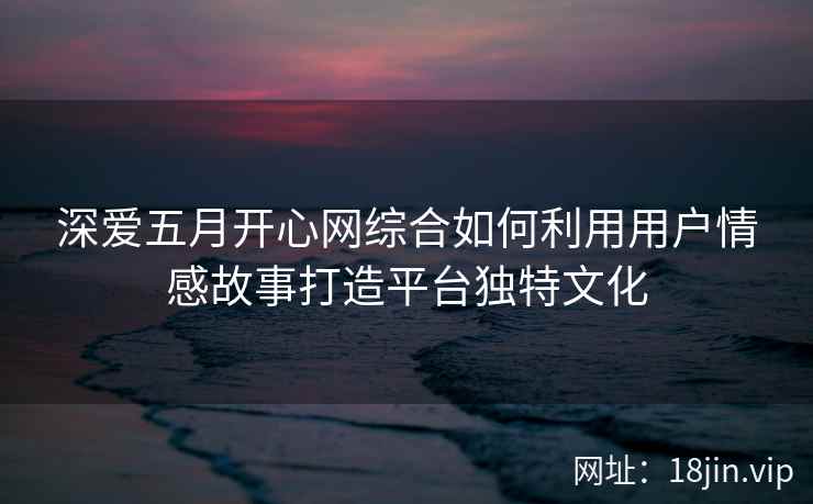 深爱五月开心网综合如何利用用户情感故事打造平台独特文化