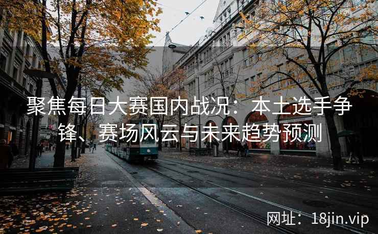 聚焦每日大赛国内战况：本土选手争锋、赛场风云与未来趋势预测