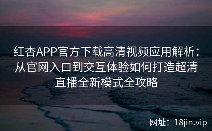 红杏APP官方下载高清视频应用解析：从官网入口到交互体验如何打造超清直播全新模式全攻略