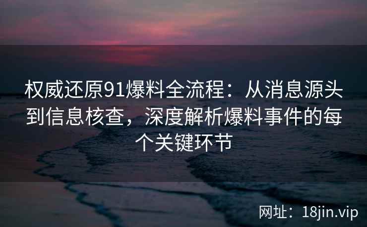 权威还原91爆料全流程：从消息源头到信息核查，深度解析爆料事件的每个关键环节