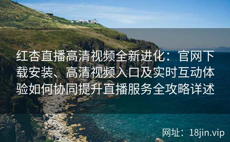 红杏直播高清视频全新进化：官网下载安装、高清视频入口及实时互动体验如何协同提升直播服务全攻略详述
