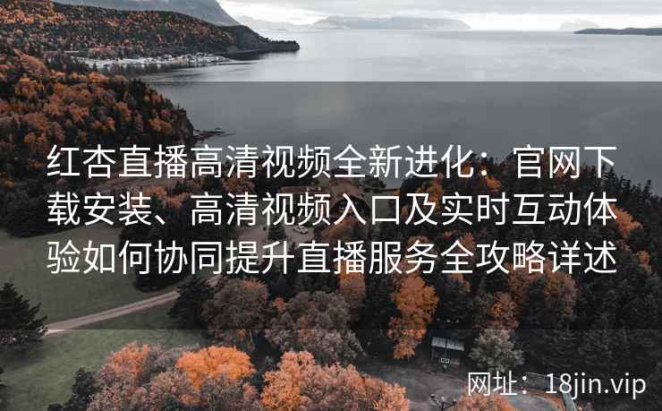红杏直播高清视频全新进化：官网下载安装、高清视频入口及实时互动体验如何协同提升直播服务全攻略详述