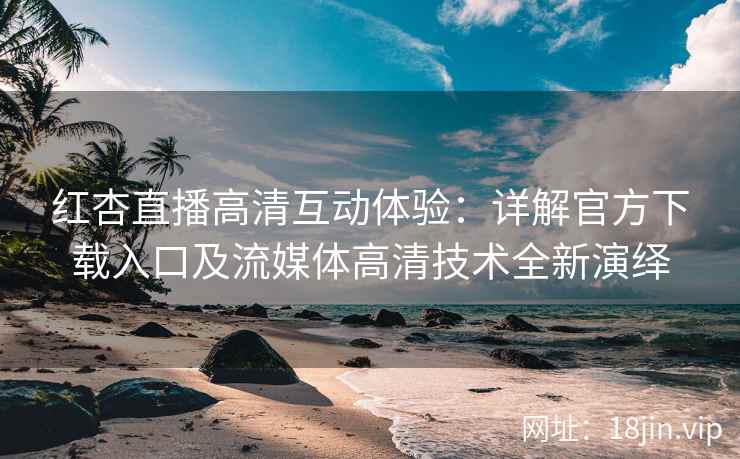 红杏直播高清互动体验：详解官方下载入口及流媒体高清技术全新演绎