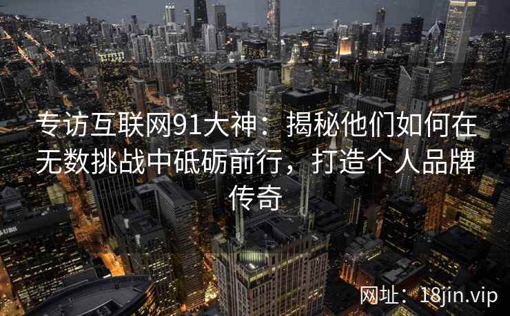 专访互联网91大神：揭秘他们如何在无数挑战中砥砺前行，打造个人品牌传奇