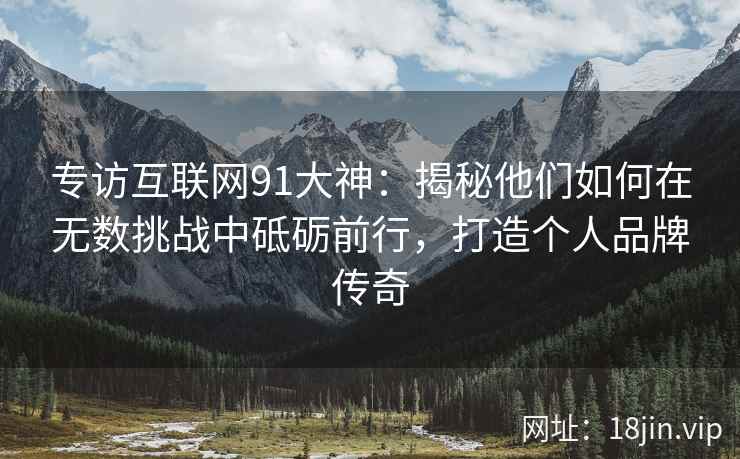 专访互联网91大神：揭秘他们如何在无数挑战中砥砺前行，打造个人品牌传奇