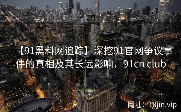 【91黑料网追踪】深挖91官网争议事件的真相及其长远影响，91cn club