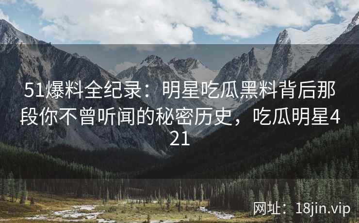 51爆料全纪录：明星吃瓜黑料背后那段你不曾听闻的秘密历史，吃瓜明星421